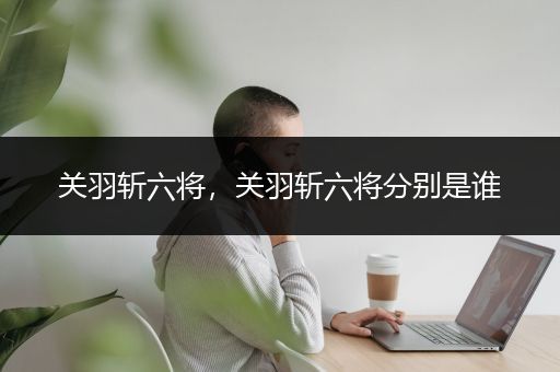 关羽斩六将，关羽斩六将分别是谁